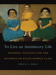 Title: To Live an Antislavery Life: Personal Politics and the Antebellum Black Middle Class, Author: Erica L. Ball