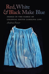 Title: Red, White, and Black Make Blue: Indigo in the Fabric of Colonial South Carolina Life, Author: Andrea Feeser