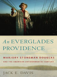 Title: An Everglades Providence: Marjory Stoneman Douglas and the American Environmental Century, Author: Jack E. Davis