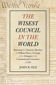 Title: The Wisest Council in the World: Restoring the Character Sketches by William Pierce of Georgia of the Delegates to the Constitutional Convention of 1787, Author: John R. Vile