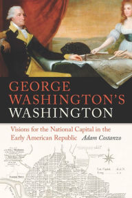 Title: George Washington's Washington: Visions for the National Capital in the Early American Republic, Author: Adam Costanzo