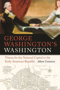 Title: George Washington's Washington: Visions for the National Capital in the Early American Republic, Author: Adam Costanzo