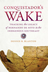 Title: Conquistador's Wake: Tracking the Legacy of Hernando de Soto in the Indigenous Southeast, Author: Dennis B. Blanton