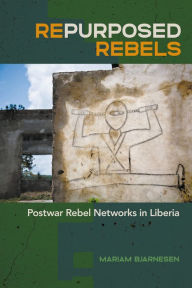 Title: Repurposed Rebels: Postwar Rebel Networks in Liberia, Author: Mariam Bjarnesen