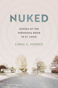 Title: Nuked: Echoes of the Hiroshima Bomb in St. Louis, Author: Linda C. Morice