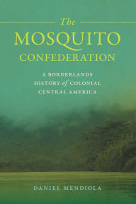 Title: The Mosquito Confederation: A Borderlands History of Colonial Central America, Author: Daniel Mendiola