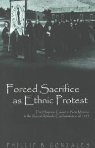 Title: Forced Sacrifice as Ethnic Protest: The Hispano Cause in New Mexico and the Racial Attitude Confrontation of 1933 / Edition 2, Author: Phillip B. Gonzales