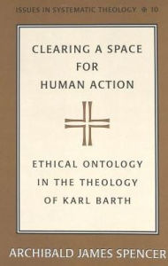 Title: Clearing a Space for Human Action: Ethical Ontology in the Early Theology of Karl Barth, Author: Archibald James Spencer