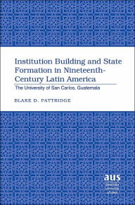 Title: Institution Building and State Formation in Nineteenth-Century Latin America: The University of San Carlos, Guatemala, Author: Blake D. Pattridge