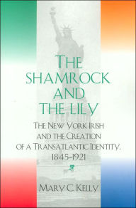 Title: The Shamrock and the Lily: The New York Irish and the Creation of a Transatlantic Identity, 1845-1921, Author: Mary C. Kelly