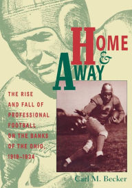 Title: Home and Away: The Rise and Fall of Professional Football on the Banks of the Ohio, 1919-1934, Author: Carl M. Becker