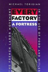 Title: Every Factory a Fortress: The French Labor Movement in the Age of Ford and Hitler, Author: Michael Torigian