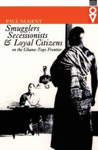 Title: Smugglers, Secessionists, and Loyal Citizens on the Ghana-Togo Frontier: The Life of the Borderlands since 1914, Author: Paul Nugent