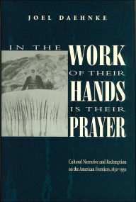 Title: In the Work of Their Hands Is Their Prayer: Cultural Narrative and Redemption on the American Frontiers, 1830-1930, Author: Joel Daehnke