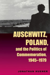 Title: Auschwitz, Poland, and the Politics of Commemoration, 1945-1979, Author: Jonathan Huener
