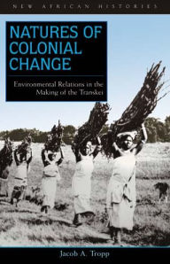 Title: Natures of Colonial Change: Environmental Relations in the Making of the Transkei, Author: Jacob A. Tropp