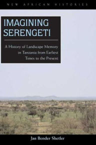 Title: Imagining Serengeti: A History of Landscape Memory in Tanzania from Earliest Times to the Present, Author: Jan Bender Shetler