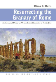 Title: Resurrecting the Granary of Rome: Environmental History and French Colonial Expansion in North Africa / Edition 2, Author: Diana K. Davis