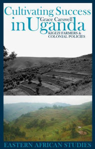 Title: Cultivating Success in Uganda: Kigezi Farmers and Colonial Policies, Author: Grace Carswell