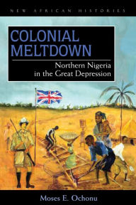 Title: Colonial Meltdown: Northern Nigeria in the Great Depression, Author: Moses E. Ochonu