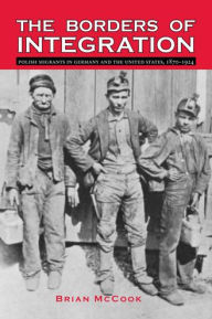 Title: The Borders of Integration: Polish Migrants in Germany and the United States, 1870-1924, Author: Brian McCook