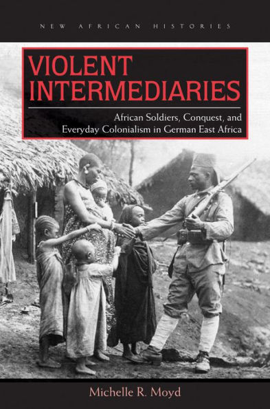 Violent Intermediaries: African Soldiers, Conquest, and Everyday Colonialism in German East Africa
