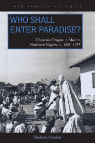 Title: Who Shall Enter Paradise?: Christian Origins in Muslim Northern Nigeria, c. 1890-1975, Author: Shobana Shankar