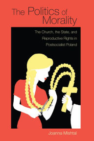 Title: The Politics of Morality: The Church, the State, and Reproductive Rights in Postsocialist Poland, Author: Joanna Mishtal