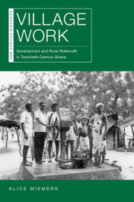 Title: Village Work: Development and Rural Statecraft in Twentieth-Century Ghana, Author: Alice Wiemers