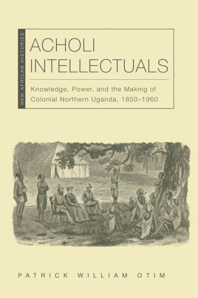Acholi Intellectuals: Knowledge, Power, and the Making of Colonial Northern Uganda, 1850-1960