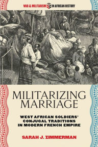 Title: Militarizing Marriage: West African Soldiers' Conjugal Traditions in Modern French Empire, Author: Sarah J. Zimmerman
