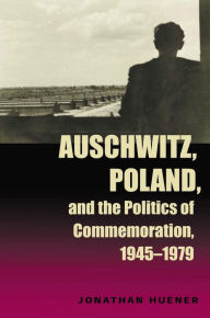 Title: Auschwitz, Poland, and the Politics of Commemoration, 1945-1979, Author: Jonathan Huener