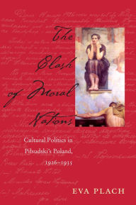 Title: The Clash of Moral Nations: Cultural Politics in Pilsudski's Poland, 1926-1935, Author: Eva Plach