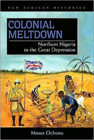 Title: Colonial Meltdown: Northern Nigeria in the Great Depression, Author: Moses E. Ochonu