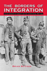 Title: The Borders of Integration: Polish Migrants in Germany and the United States, 1870-1924, Author: Brian McCook