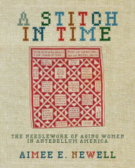 Title: A Stitch in Time: The Needlework of Aging Women in Antebellum America, Author: Aimee E. Newell