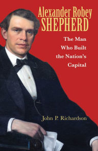 Title: Alexander Robey Shepherd: The Man Who Built the Nation's Capital, Author: John P. Richardson