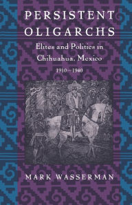 Title: Persistent Oligarchs: Elites and Politics in Chihuahua, Mexico 1910-1940, Author: Mark Wasserman