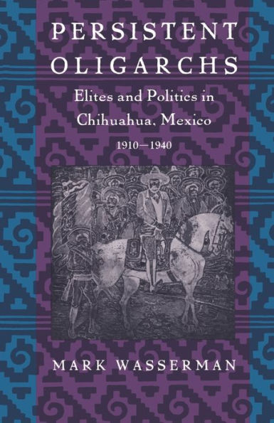 Persistent Oligarchs: Elites and Politics in Chihuahua, Mexico 1910-1940