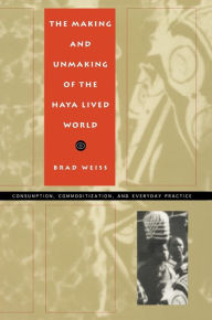 Title: The Making and Unmaking of the Haya Lived World: Consumption, Commoditization, and Everyday Practice / Edition 1, Author: Brad Weiss