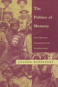 Title: The Politics of Memory: Native Historical Interpretation in the Colombian Andes / Edition 1, Author: Joanne Rappaport