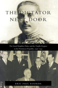 Title: The Dictator Next Door: The Good Neighbor Policy and the Trujillo Regime in the Dominican Republic, 1930-1945 / Edition 1, Author: Eric Paul Roorda