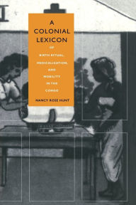 Title: A Colonial Lexicon: Of Birth Ritual, Medicalization, and Mobility in the Congo, Author: Nancy Rose Hunt