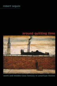 Title: Around Quitting Time: Work and Middle-Class Fantasy in American Fiction, Author: Robert Seguin