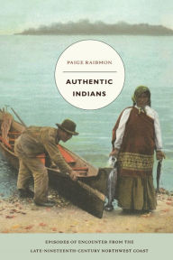 Title: Authentic Indians: Episodes of Encounter from the Late-Nineteenth-Century Northwest Coast / Edition 1, Author: Paige Raibmon