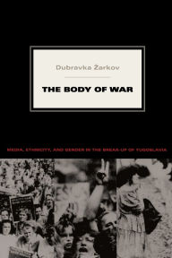 Title: The Body of War: Media, Ethnicity, and Gender in the Break-up of Yugoslavia, Author: Dubravka Zarkov