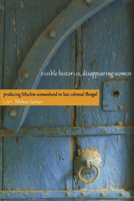 Title: Visible Histories, Disappearing Women: Producing Muslim Womanhood in Late Colonial Bengal, Author: Mahua Sarkar
