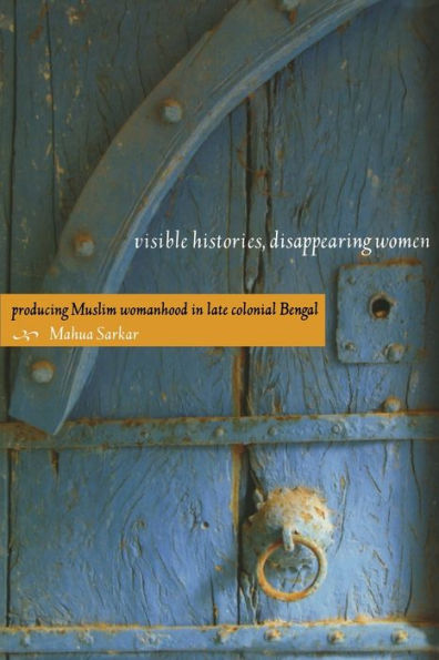 Visible Histories, Disappearing Women: Producing Muslim Womanhood in Late Colonial Bengal