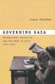 Title: Governing Gaza: Bureaucracy, Authority, and the Work of Rule, 1917-1967, Author: Ilana Feldman