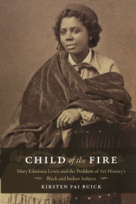 Title: Child of the Fire: Mary Edmonia Lewis and the Problem of Art History's Black and Indian Subject, Author: Kirsten Buick